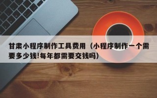 潮州甘肃小程序制作工具费用（小程序制作一个需要多少钱!每年都需要交钱吗）