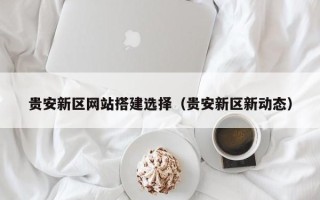 潮州贵安新区网站搭建选择（贵安新区新动态）