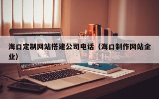潮州海口定制网站搭建公司电话（海口制作网站企业）