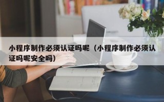 潮州小程序制作必须认证吗呢（小程序制作必须认证吗呢安全吗）