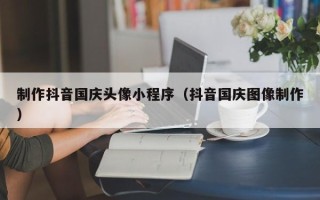 潮州制作抖音国庆头像小程序（抖音国庆图像制作）