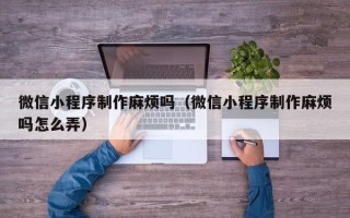 潮州微信小程序制作麻烦吗（微信小程序制作麻烦吗怎么弄）