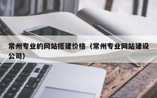 潮州常州专业的网站搭建价格（常州专业网站建设公司）