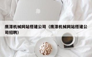 潮州鹰潭机械网站搭建公司（鹰潭机械网站搭建公司招聘）