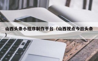 潮州山西头条小程序制作平台（山西视点今日头条）